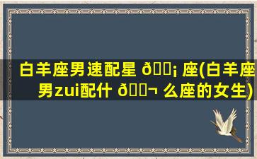 白羊座男速配星 🐡 座(白羊座男zui
配什 🐬 么座的女生)